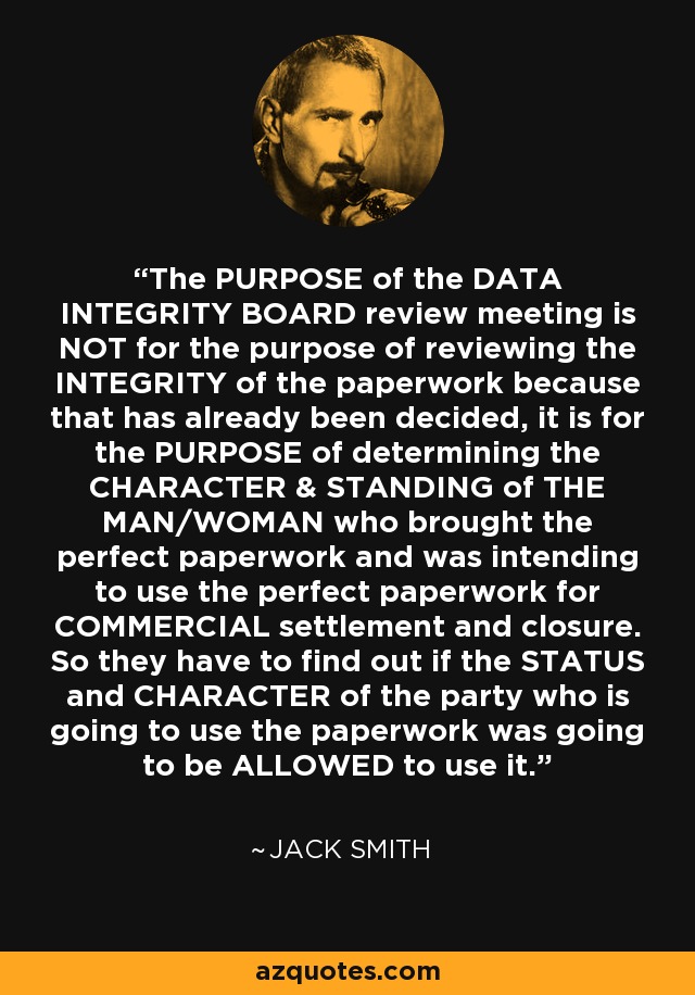 The PURPOSE of the DATA INTEGRITY BOARD review meeting is NOT for the purpose of reviewing the INTEGRITY of the paperwork because that has already been decided, it is for the PURPOSE of determining the CHARACTER & STANDING of THE MAN/WOMAN who brought the perfect paperwork and was intending to use the perfect paperwork for COMMERCIAL settlement and closure. So they have to find out if the STATUS and CHARACTER of the party who is going to use the paperwork was going to be ALLOWED to use it. - Jack Smith