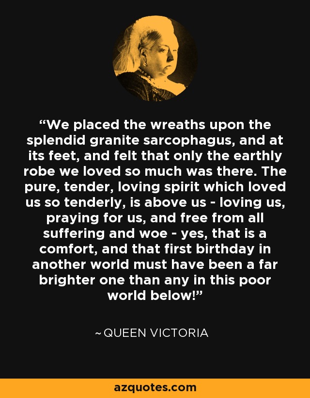 We placed the wreaths upon the splendid granite sarcophagus, and at its feet, and felt that only the earthly robe we loved so much was there. The pure, tender, loving spirit which loved us so tenderly, is above us - loving us, praying for us, and free from all suffering and woe - yes, that is a comfort, and that first birthday in another world must have been a far brighter one than any in this poor world below! - Queen Victoria