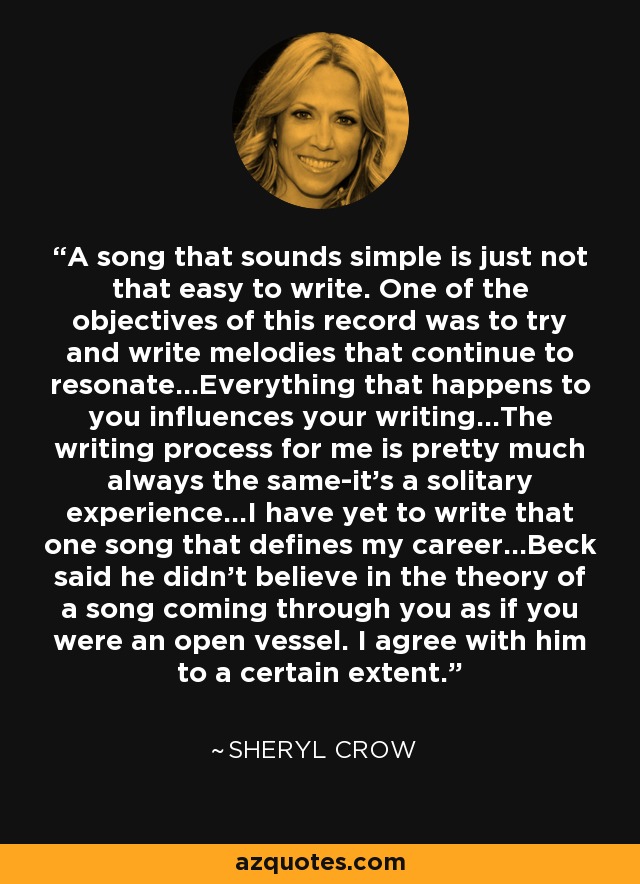 A song that sounds simple is just not that easy to write. One of the objectives of this record was to try and write melodies that continue to resonate...Everything that happens to you influences your writing...The writing process for me is pretty much always the same-it's a solitary experience...I have yet to write that one song that defines my career...Beck said he didn't believe in the theory of a song coming through you as if you were an open vessel. I agree with him to a certain extent. - Sheryl Crow