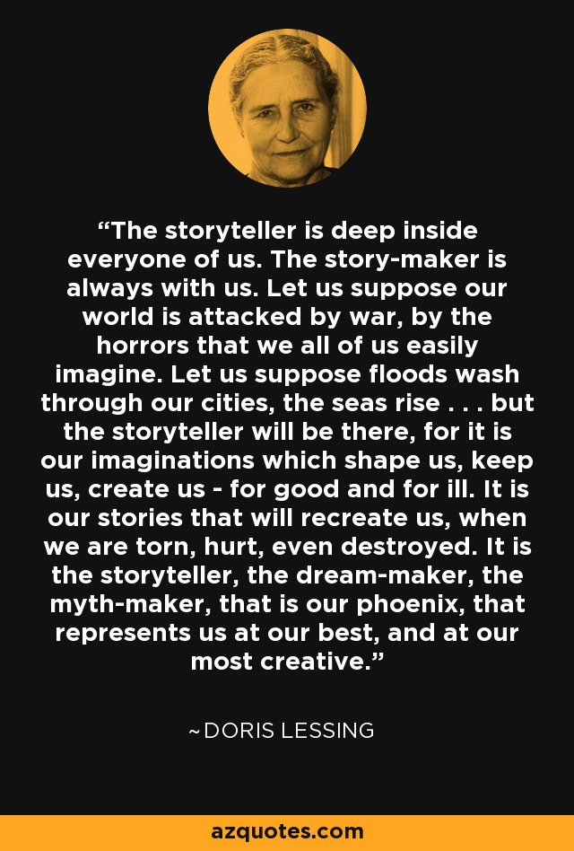 The storyteller is deep inside everyone of us. The story-maker is always with us. Let us suppose our world is attacked by war, by the horrors that we all of us easily imagine. Let us suppose floods wash through our cities, the seas rise . . . but the storyteller will be there, for it is our imaginations which shape us, keep us, create us - for good and for ill. It is our stories that will recreate us, when we are torn, hurt, even destroyed. It is the storyteller, the dream-maker, the myth-maker, that is our phoenix, that represents us at our best, and at our most creative. - Doris Lessing