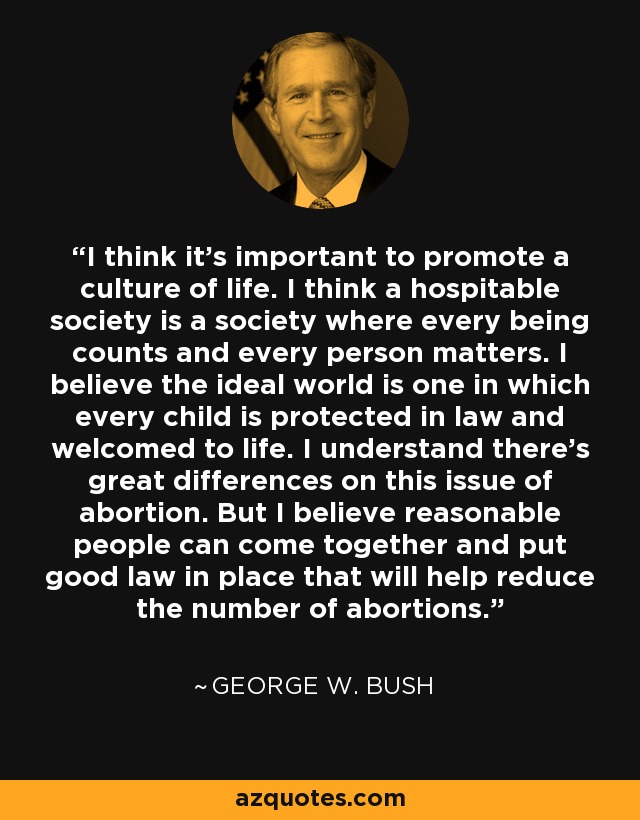 I think it's important to promote a culture of life. I think a hospitable society is a society where every being counts and every person matters. I believe the ideal world is one in which every child is protected in law and welcomed to life. I understand there's great differences on this issue of abortion. But I believe reasonable people can come together and put good law in place that will help reduce the number of abortions. - George W. Bush