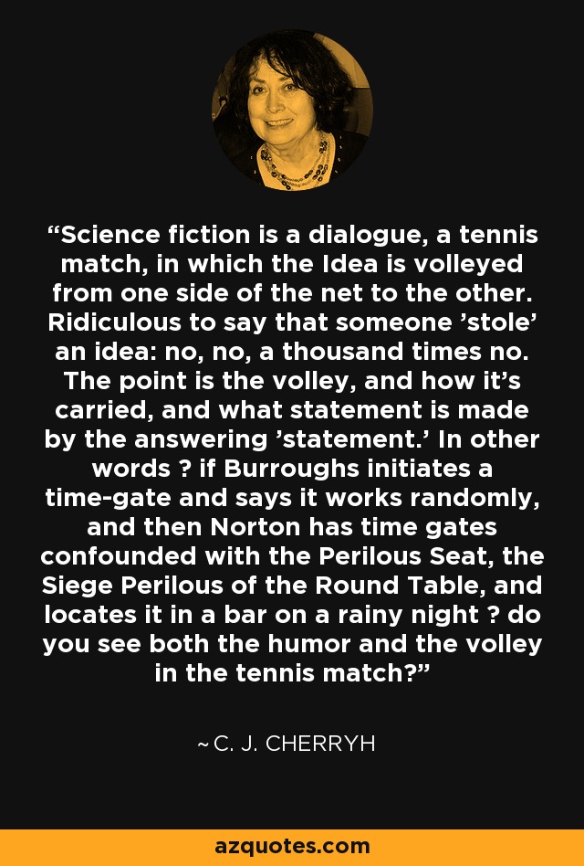 Science fiction is a dialogue, a tennis match, in which the Idea is volleyed from one side of the net to the other. Ridiculous to say that someone 'stole' an idea: no, no, a thousand times no. The point is the volley, and how it's carried, and what statement is made by the answering 'statement.' In other words  if Burroughs initiates a time-gate and says it works randomly, and then Norton has time gates confounded with the Perilous Seat, the Siege Perilous of the Round Table, and locates it in a bar on a rainy night  do you see both the humor and the volley in the tennis match? - C. J. Cherryh