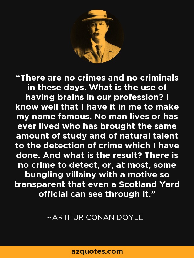 There are no crimes and no criminals in these days. What is the use of having brains in our profession? I know well that I have it in me to make my name famous. No man lives or has ever lived who has brought the same amount of study and of natural talent to the detection of crime which I have done. And what is the result? There is no crime to detect, or, at most, some bungling villainy with a motive so transparent that even a Scotland Yard official can see through it. - Arthur Conan Doyle