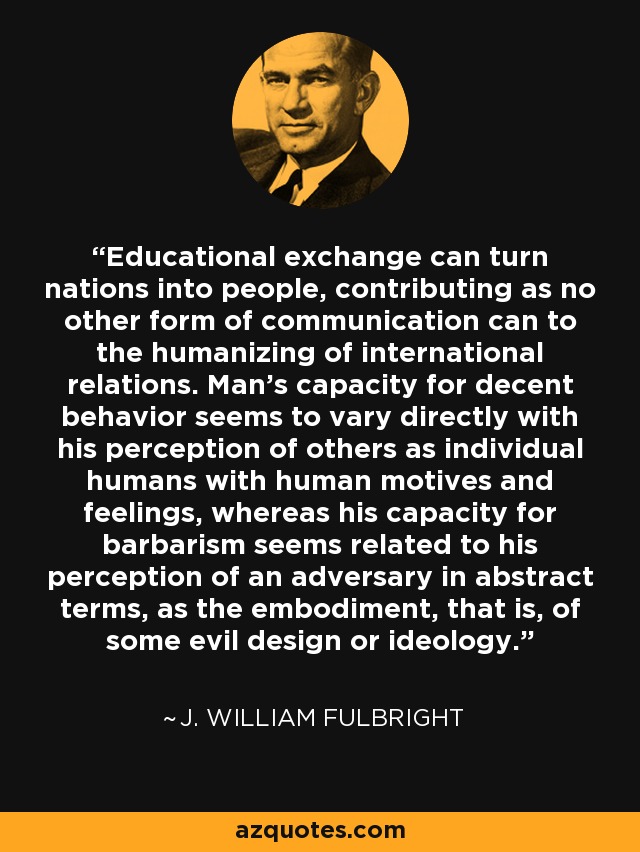 Educational exchange can turn nations into people, contributing as no other form of communication can to the humanizing of international relations. Man's capacity for decent behavior seems to vary directly with his perception of others as individual humans with human motives and feelings, whereas his capacity for barbarism seems related to his perception of an adversary in abstract terms, as the embodiment, that is, of some evil design or ideology. - J. William Fulbright