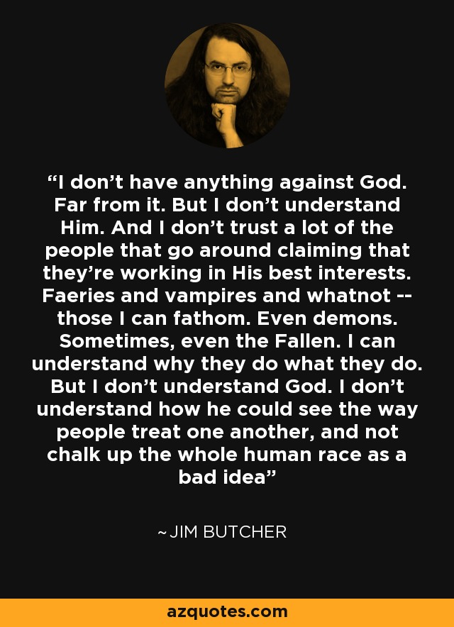 I don't have anything against God. Far from it. But I don't understand Him. And I don't trust a lot of the people that go around claiming that they're working in His best interests. Faeries and vampires and whatnot -- those I can fathom. Even demons. Sometimes, even the Fallen. I can understand why they do what they do. But I don't understand God. I don't understand how he could see the way people treat one another, and not chalk up the whole human race as a bad idea - Jim Butcher