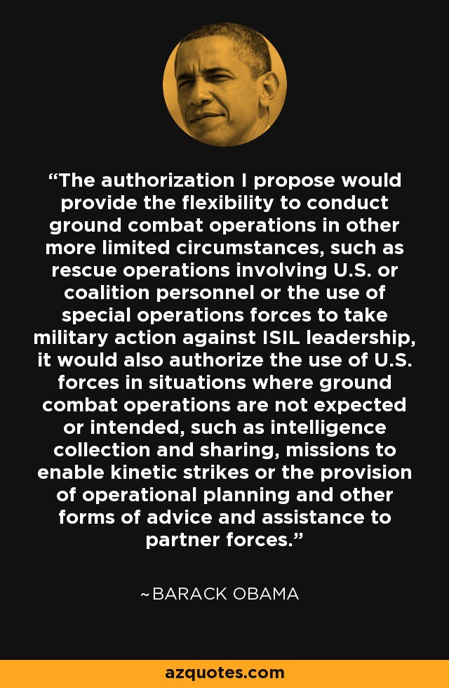 The authorization I propose would provide the flexibility to conduct ground combat operations in other more limited circumstances, such as rescue operations involving U.S. or coalition personnel or the use of special operations forces to take military action against ISIL leadership, it would also authorize the use of U.S. forces in situations where ground combat operations are not expected or intended, such as intelligence collection and sharing, missions to enable kinetic strikes or the provision of operational planning and other forms of advice and assistance to partner forces. - Barack Obama