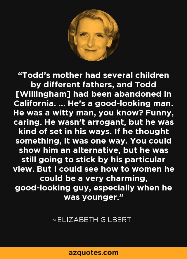 Todd's mother had several children by different fathers, and Todd [Willingham] had been abandoned in California. ... He's a good-looking man. He was a witty man, you know? Funny, caring. He wasn't arrogant, but he was kind of set in his ways. If he thought something, it was one way. You could show him an alternative, but he was still going to stick by his particular view. But I could see how to women he could be a very charming, good-looking guy, especially when he was younger. - Elizabeth Gilbert