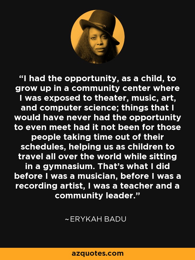 I had the opportunity, as a child, to grow up in a community center where I was exposed to theater, music, art, and computer science; things that I would have never had the opportunity to even meet had it not been for those people taking time out of their schedules, helping us as children to travel all over the world while sitting in a gymnasium. That's what I did before I was a musician, before I was a recording artist, I was a teacher and a community leader. - Erykah Badu