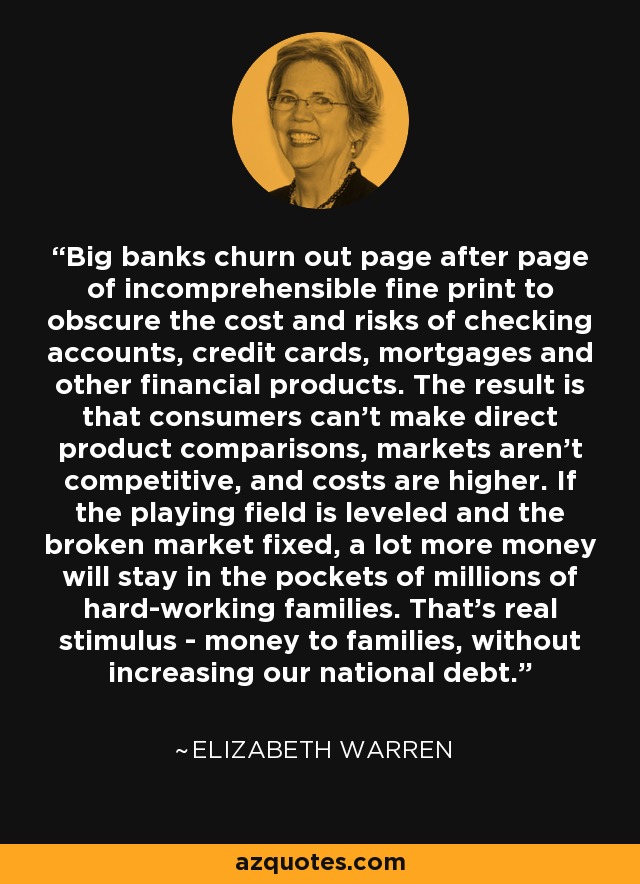 Big banks churn out page after page of incomprehensible fine print to obscure the cost and risks of checking accounts, credit cards, mortgages and other financial products. The result is that consumers can't make direct product comparisons, markets aren't competitive, and costs are higher. If the playing field is leveled and the broken market fixed, a lot more money will stay in the pockets of millions of hard-working families. That's real stimulus - money to families, without increasing our national debt. - Elizabeth Warren
