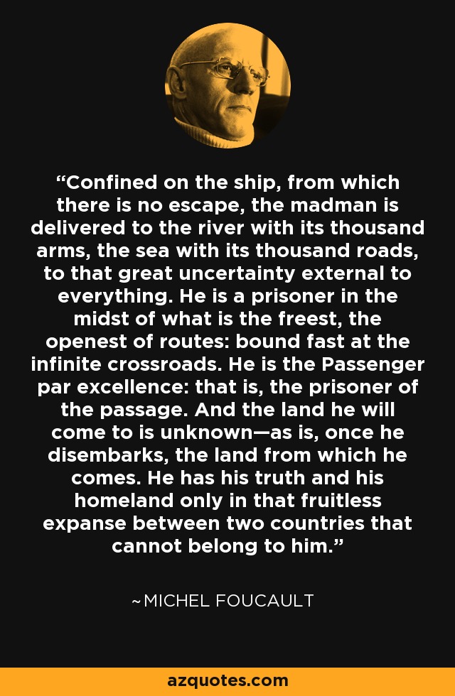 Confined on the ship, from which there is no escape, the madman is delivered to the river with its thousand arms, the sea with its thousand roads, to that great uncertainty external to everything. He is a prisoner in the midst of what is the freest, the openest of routes: bound fast at the infinite crossroads. He is the Passenger par excellence: that is, the prisoner of the passage. And the land he will come to is unknown—as is, once he disembarks, the land from which he comes. He has his truth and his homeland only in that fruitless expanse between two countries that cannot belong to him. - Michel Foucault