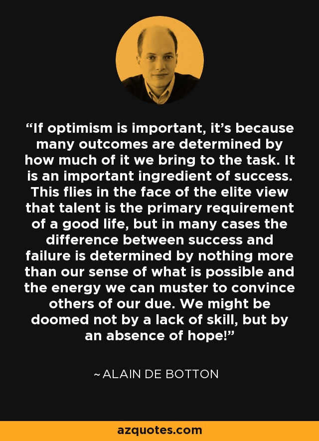 If optimism is important, it's because many outcomes are determined by how much of it we bring to the task. It is an important ingredient of success. This flies in the face of the elite view that talent is the primary requirement of a good life, but in many cases the difference between success and failure is determined by nothing more than our sense of what is possible and the energy we can muster to convince others of our due. We might be doomed not by a lack of skill, but by an absence of hope! - Alain de Botton