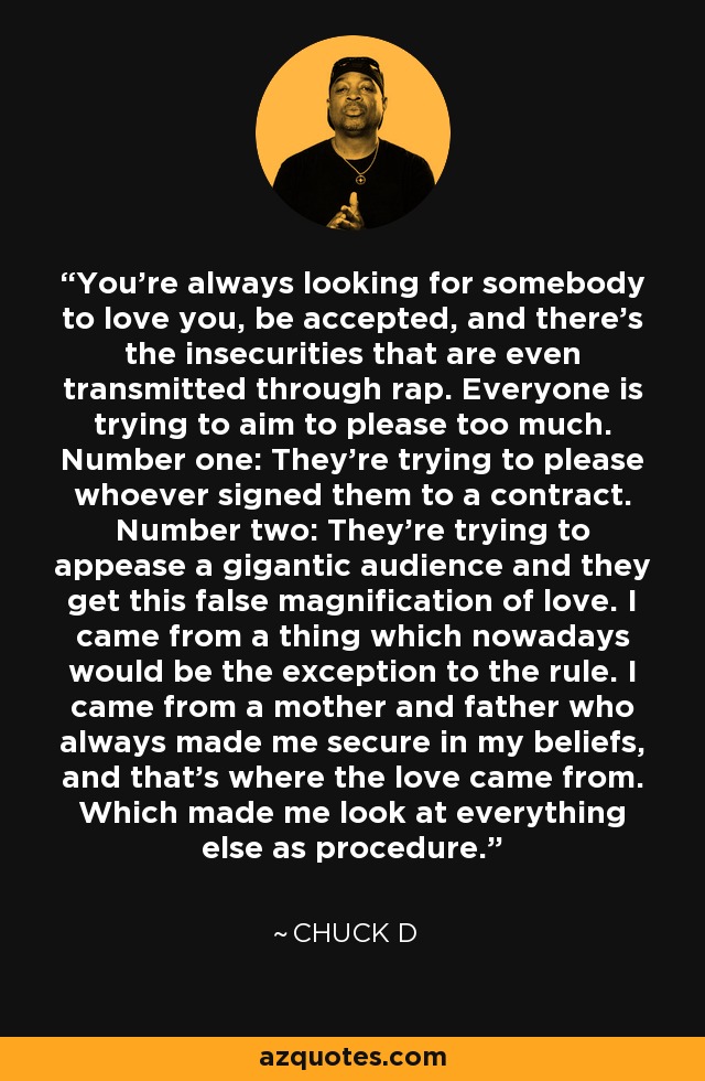 You're always looking for somebody to love you, be accepted, and there's the insecurities that are even transmitted through rap. Everyone is trying to aim to please too much. Number one: They're trying to please whoever signed them to a contract. Number two: They're trying to appease a gigantic audience and they get this false magnification of love. I came from a thing which nowadays would be the exception to the rule. I came from a mother and father who always made me secure in my beliefs, and that's where the love came from. Which made me look at everything else as procedure. - Chuck D