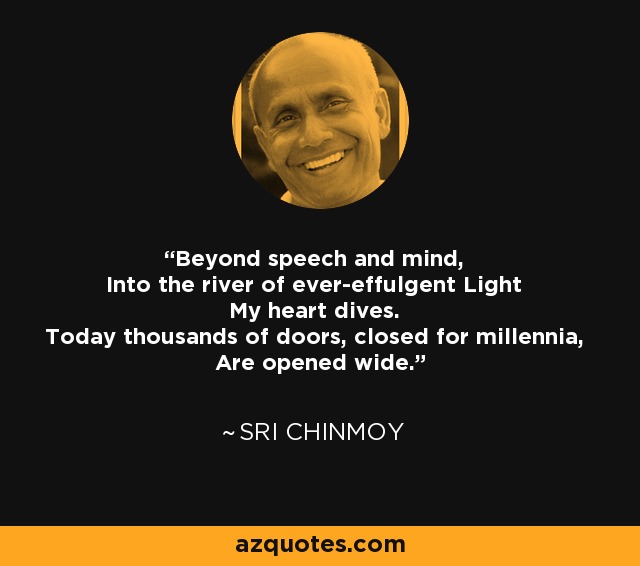 Beyond speech and mind, Into the river of ever-effulgent Light My heart dives. Today thousands of doors, closed for millennia, Are opened wide. - Sri Chinmoy