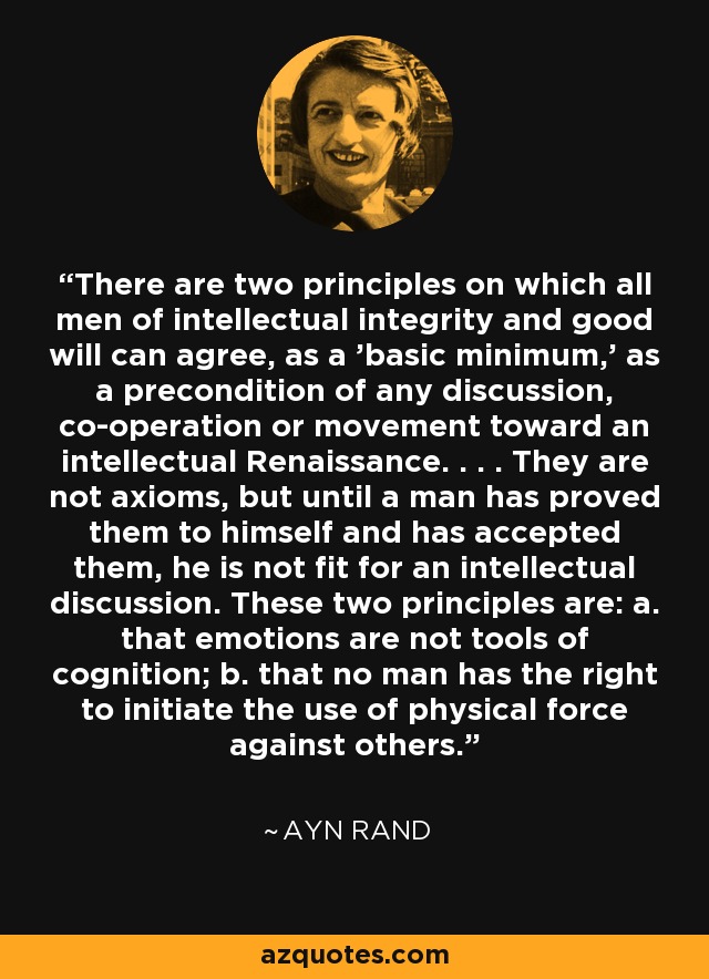 There are two principles on which all men of intellectual integrity and good will can agree, as a 'basic minimum,' as a precondition of any discussion, co-operation or movement toward an intellectual Renaissance. . . . They are not axioms, but until a man has proved them to himself and has accepted them, he is not fit for an intellectual discussion. These two principles are: a. that emotions are not tools of cognition; b. that no man has the right to initiate the use of physical force against others. - Ayn Rand