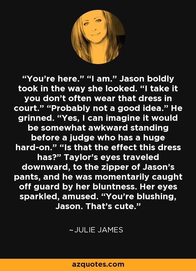You’re here.” “I am.” Jason boldly took in the way she looked. “I take it you don’t often wear that dress in court.” “Probably not a good idea.” He grinned. “Yes, I can imagine it would be somewhat awkward standing before a judge who has a huge hard-on.” “Is that the effect this dress has?” Taylor’s eyes traveled downward, to the zipper of Jason’s pants, and he was momentarily caught off guard by her bluntness. Her eyes sparkled, amused. “You’re blushing, Jason. That’s cute. - Julie James
