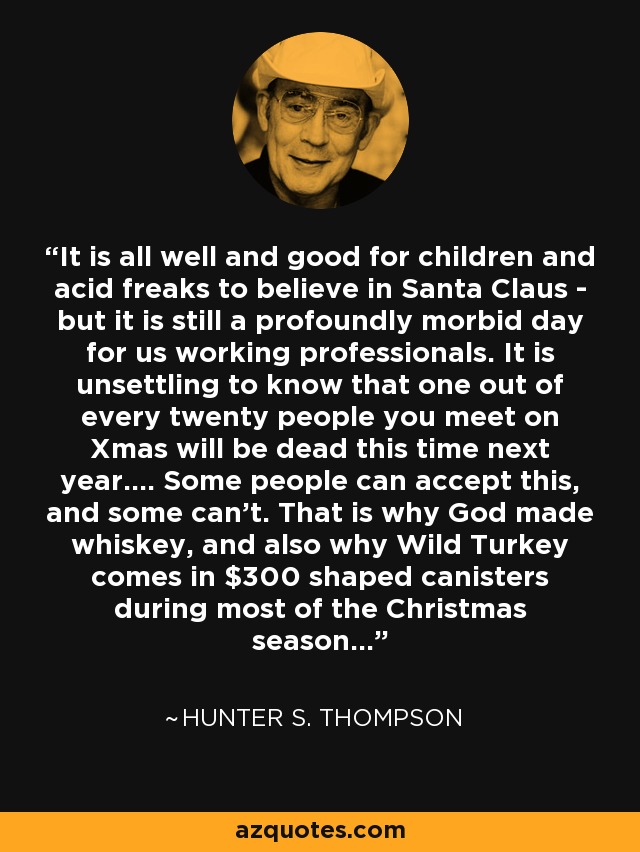 It is all well and good for children and acid freaks to believe in Santa Claus - but it is still a profoundly morbid day for us working professionals. It is unsettling to know that one out of every twenty people you meet on Xmas will be dead this time next year.... Some people can accept this, and some can't. That is why God made whiskey, and also why Wild Turkey comes in $300 shaped canisters during most of the Christmas season... - Hunter S. Thompson