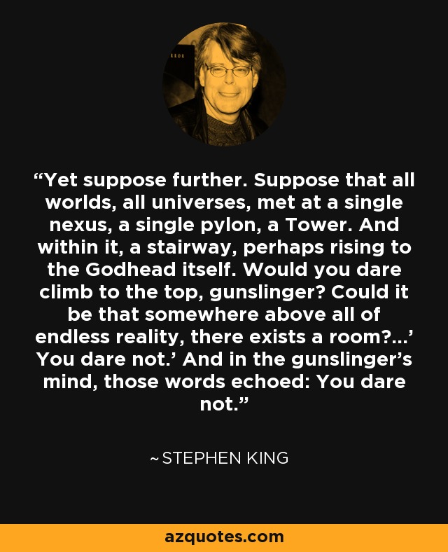 Yet suppose further. Suppose that all worlds, all universes, met at a single nexus, a single pylon, a Tower. And within it, a stairway, perhaps rising to the Godhead itself. Would you dare climb to the top, gunslinger? Could it be that somewhere above all of endless reality, there exists a room?...' You dare not.' And in the gunslinger's mind, those words echoed: You dare not. - Stephen King