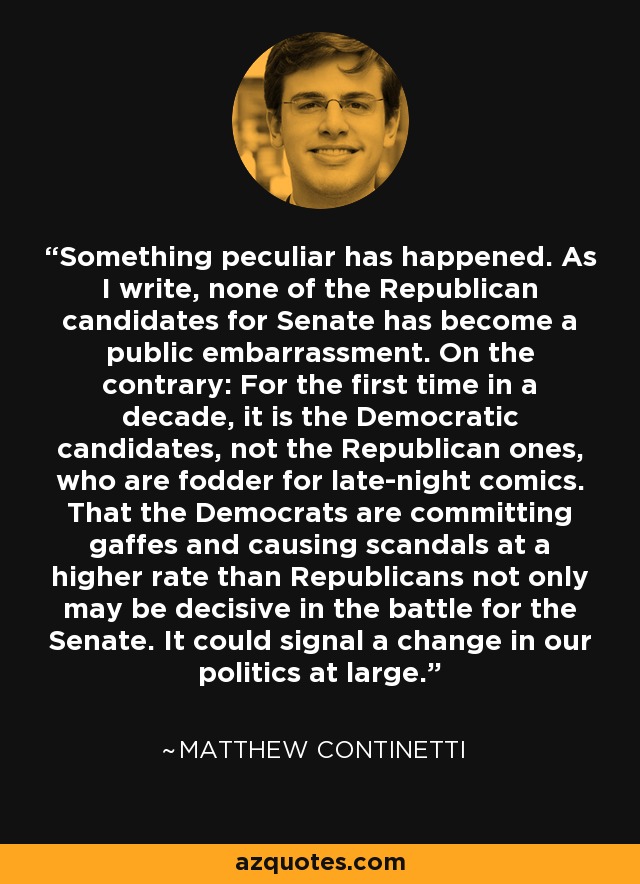 Something peculiar has happened. As I write, none of the Republican candidates for Senate has become a public embarrassment. On the contrary: For the first time in a decade, it is the Democratic candidates, not the Republican ones, who are fodder for late-night comics. That the Democrats are committing gaffes and causing scandals at a higher rate than Republicans not only may be decisive in the battle for the Senate. It could signal a change in our politics at large. - Matthew Continetti