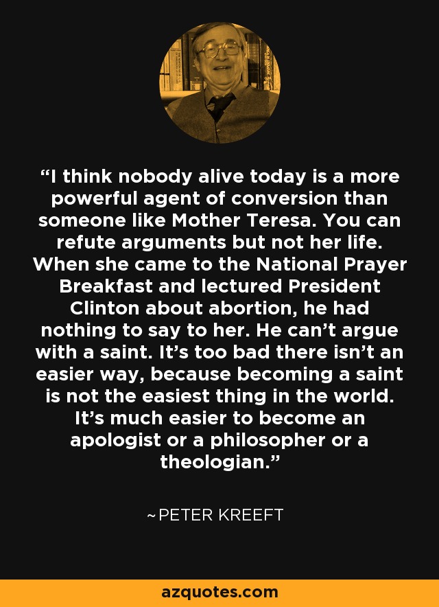 I think nobody alive today is a more powerful agent of conversion than someone like Mother Teresa. You can refute arguments but not her life. When she came to the National Prayer Breakfast and lectured President Clinton about abortion, he had nothing to say to her. He can't argue with a saint. It's too bad there isn't an easier way, because becoming a saint is not the easiest thing in the world. It's much easier to become an apologist or a philosopher or a theologian. - Peter Kreeft