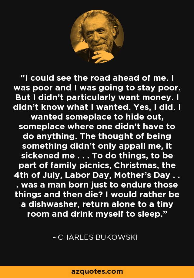 I could see the road ahead of me. I was poor and I was going to stay poor. But I didn't particularly want money. I didn't know what I wanted. Yes, I did. I wanted someplace to hide out, someplace where one didn't have to do anything. The thought of being something didn't only appall me, it sickened me . . . To do things, to be part of family picnics, Christmas, the 4th of July, Labor Day, Mother's Day . . . was a man born just to endure those things and then die? I would rather be a dishwasher, return alone to a tiny room and drink myself to sleep. - Charles Bukowski