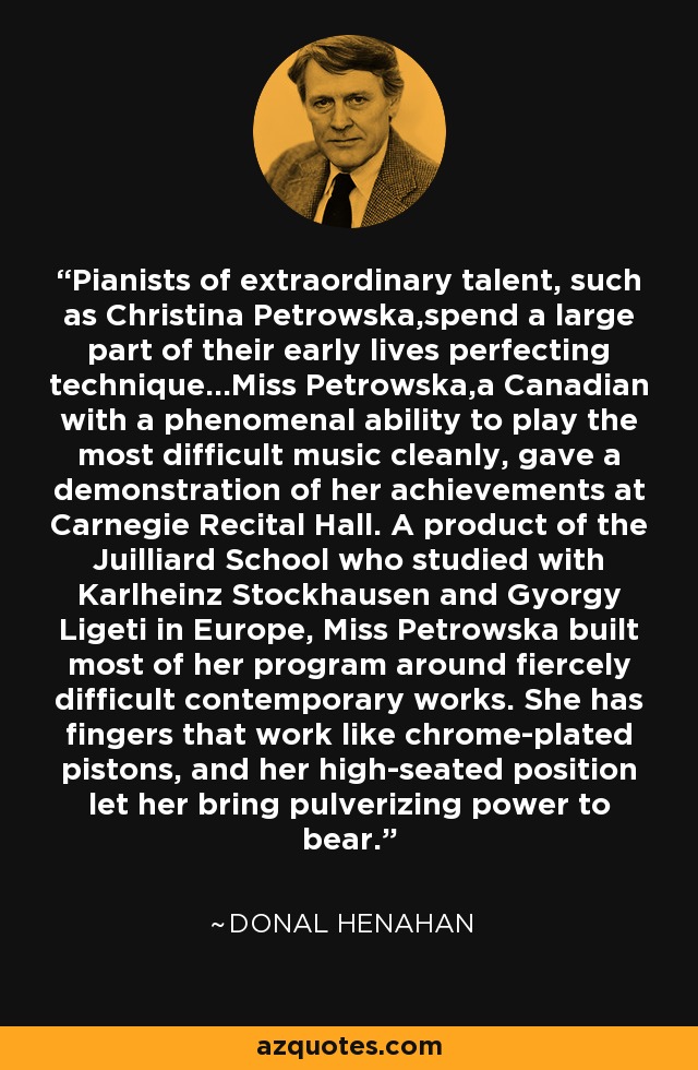 Pianists of extraordinary talent, such as Christina Petrowska,spend a large part of their early lives perfecting technique…Miss Petrowska,a Canadian with a phenomenal ability to play the most difficult music cleanly, gave a demonstration of her achievements at Carnegie Recital Hall. A product of the Juilliard School who studied with Karlheinz Stockhausen and Gyorgy Ligeti in Europe, Miss Petrowska built most of her program around fiercely difficult contemporary works. She has fingers that work like chrome-plated pistons, and her high-seated position let her bring pulverizing power to bear. - Donal Henahan