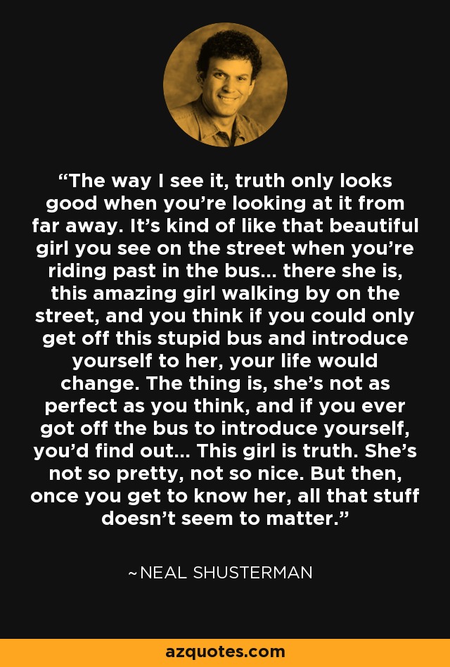 The way I see it, truth only looks good when you're looking at it from far away. It's kind of like that beautiful girl you see on the street when you're riding past in the bus... there she is, this amazing girl walking by on the street, and you think if you could only get off this stupid bus and introduce yourself to her, your life would change. The thing is, she's not as perfect as you think, and if you ever got off the bus to introduce yourself, you'd find out... This girl is truth. She's not so pretty, not so nice. But then, once you get to know her, all that stuff doesn't seem to matter. - Neal Shusterman