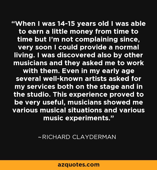 When I was 14-15 years old I was able to earn a little money from time to time but I'm not complaining since, very soon I could provide a normal living. I was discovered also by other musicians and they asked me to work with them. Even in my early age several well-known artists asked for my services both on the stage and in the studio. This experience proved to be very useful, musicians showed me various musical situations and various music experiments. - Richard Clayderman