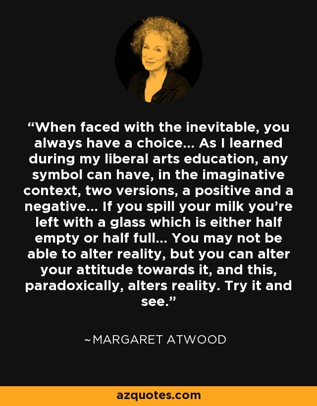 When faced with the inevitable, you always have a choice... As I learned during my liberal arts education, any symbol can have, in the imaginative context, two versions, a positive and a negative... If you spill your milk you're left with a glass which is either half empty or half full... You may not be able to alter reality, but you can alter your attitude towards it, and this, paradoxically, alters reality. Try it and see. - Margaret Atwood