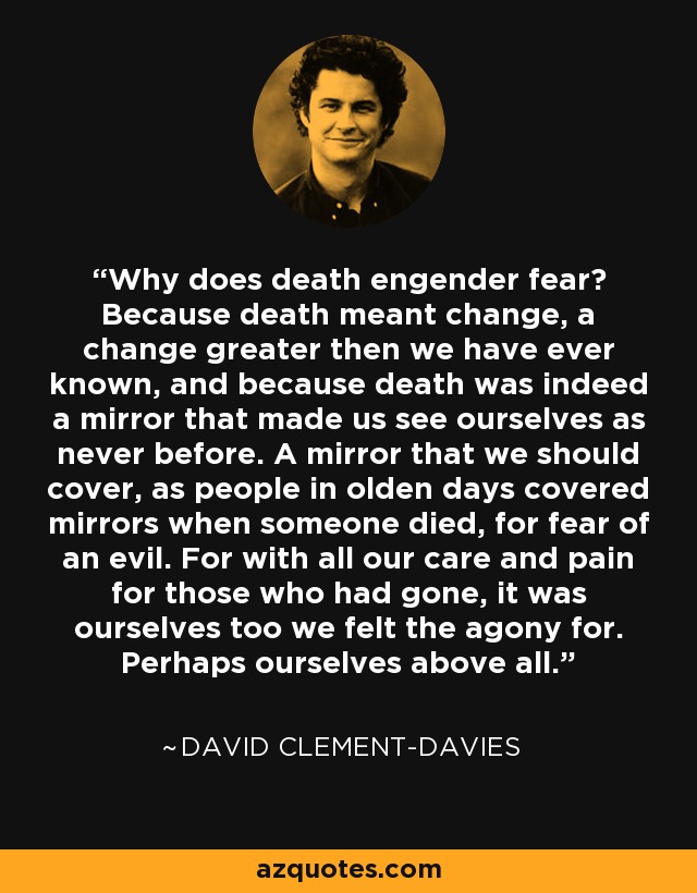 Why does death engender fear? Because death meant change, a change greater then we have ever known, and because death was indeed a mirror that made us see ourselves as never before. A mirror that we should cover, as people in olden days covered mirrors when someone died, for fear of an evil. For with all our care and pain for those who had gone, it was ourselves too we felt the agony for. Perhaps ourselves above all. - David Clement-Davies