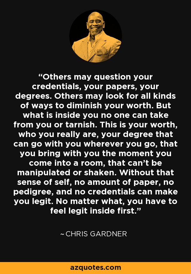 Others may question your credentials, your papers, your degrees. Others may look for all kinds of ways to diminish your worth. But what is inside you no one can take from you or tarnish. This is your worth, who you really are, your degree that can go with you wherever you go, that you bring with you the moment you come into a room, that can't be manipulated or shaken. Without that sense of self, no amount of paper, no pedigree, and no credentials can make you legit. No matter what, you have to feel legit inside first. - Chris Gardner