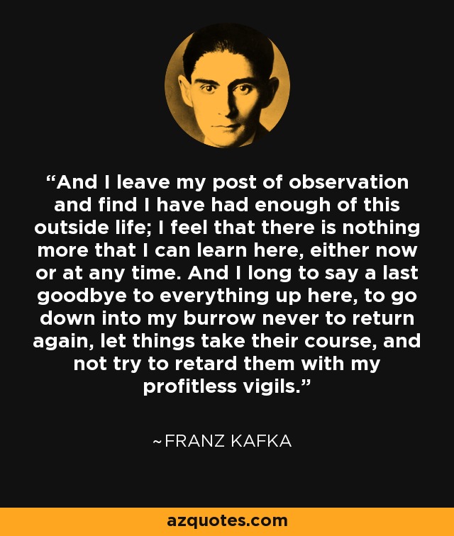 And I leave my post of observation and find I have had enough of this outside life; I feel that there is nothing more that I can learn here, either now or at any time. And I long to say a last goodbye to everything up here, to go down into my burrow never to return again, let things take their course, and not try to retard them with my profitless vigils. - Franz Kafka