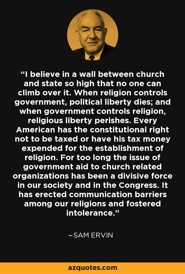 I believe in a wall between church and state so high that no one can climb over it. When religion controls government, political liberty dies; and when government controls religion, religious liberty perishes. Every American has the constitutional right not to be taxed or have his tax money expended for the establishment of religion. For too long the issue of government aid to church related organizations has been a divisive force in our society and in the Congress. It has erected communication barriers among our religions and fostered intolerance. - Sam Ervin