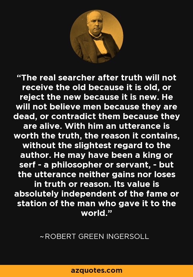 The real searcher after truth will not receive the old because it is old, or reject the new because it is new. He will not believe men because they are dead, or contradict them because they are alive. With him an utterance is worth the truth, the reason it contains, without the slightest regard to the author. He may have been a king or serf - a philosopher or servant, - but the utterance neither gains nor loses in truth or reason. Its value is absolutely independent of the fame or station of the man who gave it to the world. - Robert Green Ingersoll
