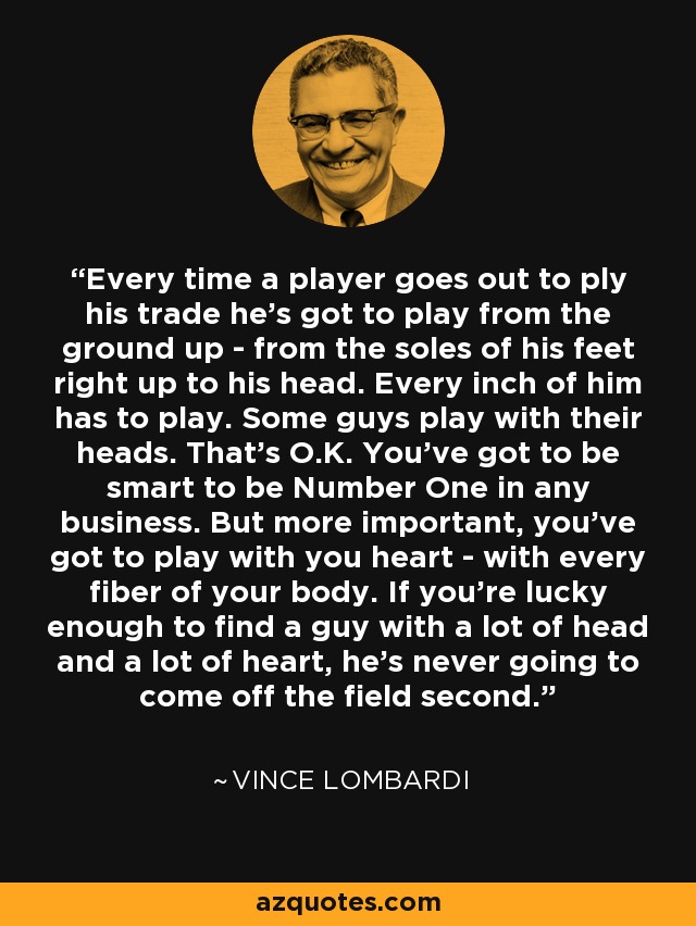 Every time a player goes out to ply his trade he's got to play from the ground up - from the soles of his feet right up to his head. Every inch of him has to play. Some guys play with their heads. That's O.K. You've got to be smart to be Number One in any business. But more important, you've got to play with you heart - with every fiber of your body. If you're lucky enough to find a guy with a lot of head and a lot of heart, he's never going to come off the field second. - Vince Lombardi