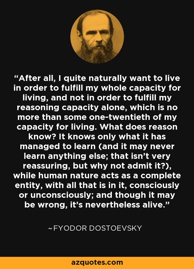 After all, I quite naturally want to live in order to fulfill my whole capacity for living, and not in order to fulfill my reasoning capacity alone, which is no more than some one-twentieth of my capacity for living. What does reason know? It knows only what it has managed to learn (and it may never learn anything else; that isn't very reassuring, but why not admit it?), while human nature acts as a complete entity, with all that is in it, consciously or unconsciously; and though it may be wrong, it's nevertheless alive. - Fyodor Dostoevsky