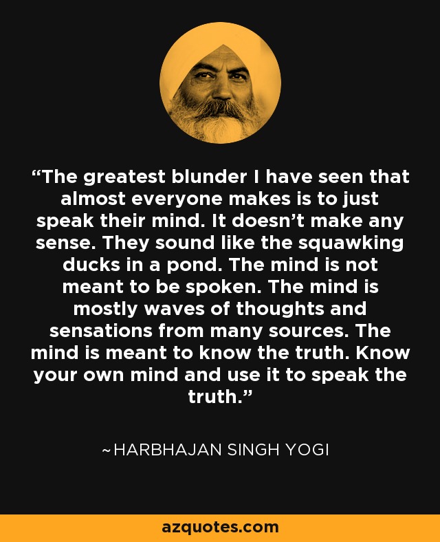 The greatest blunder I have seen that almost everyone makes is to just speak their mind. It doesn't make any sense. They sound like the squawking ducks in a pond. The mind is not meant to be spoken. The mind is mostly waves of thoughts and sensations from many sources. The mind is meant to know the truth. Know your own mind and use it to speak the truth. - Harbhajan Singh Yogi