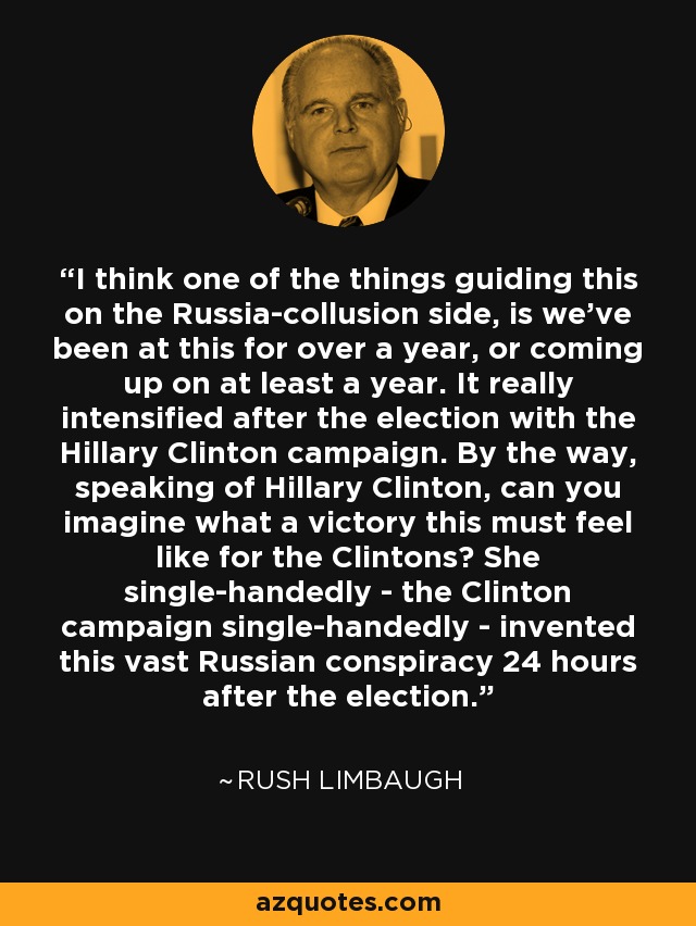 I think one of the things guiding this on the Russia-collusion side, is we've been at this for over a year, or coming up on at least a year. It really intensified after the election with the Hillary Clinton campaign. By the way, speaking of Hillary Clinton, can you imagine what a victory this must feel like for the Clintons? She single-handedly - the Clinton campaign single-handedly - invented this vast Russian conspiracy 24 hours after the election. - Rush Limbaugh