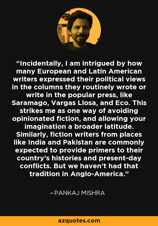 Incidentally, I am intrigued by how many European and Latin American writers expressed their political views in the columns they routinely wrote or write in the popular press, like Saramago, Vargas Llosa, and Eco. This strikes me as one way of avoiding opinionated fiction, and allowing your imagination a broader latitude. Similarly, fiction writers from places like India and Pakistan are commonly expected to provide primers to their country's histories and present-day conflicts. But we haven't had that tradition in Anglo-America. - Pankaj Mishra