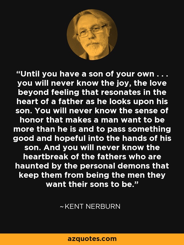 Until you have a son of your own . . . you will never know the joy, the love beyond feeling that resonates in the heart of a father as he looks upon his son. You will never know the sense of honor that makes a man want to be more than he is and to pass something good and hopeful into the hands of his son. And you will never know the heartbreak of the fathers who are haunted by the personal demons that keep them from being the men they want their sons to be. - Kent Nerburn