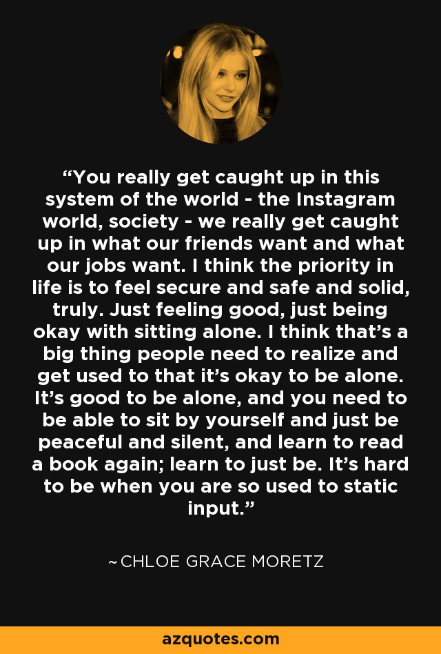 You really get caught up in this system of the world - the Instagram world, society - we really get caught up in what our friends want and what our jobs want. I think the priority in life is to feel secure and safe and solid, truly. Just feeling good, just being okay with sitting alone. I think that's a big thing people need to realize and get used to that it's okay to be alone. It's good to be alone, and you need to be able to sit by yourself and just be peaceful and silent, and learn to read a book again; learn to just be. It's hard to be when you are so used to static input. - Chloe Grace Moretz