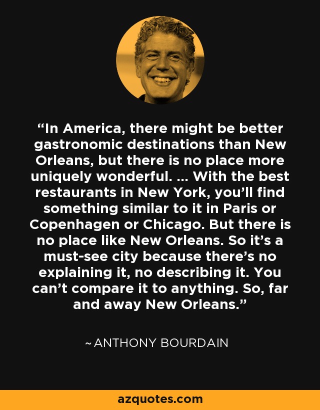 In America, there might be better gastronomic destinations than New Orleans, but there is no place more uniquely wonderful. ... With the best restaurants in New York, you'll find something similar to it in Paris or Copenhagen or Chicago. But there is no place like New Orleans. So it's a must-see city because there's no explaining it, no describing it. You can't compare it to anything. So, far and away New Orleans. - Anthony Bourdain
