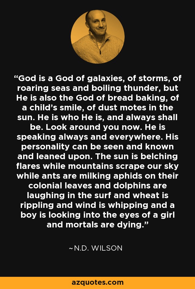 God is a God of galaxies, of storms, of roaring seas and boiling thunder, but He is also the God of bread baking, of a child's smile, of dust motes in the sun. He is who He is, and always shall be. Look around you now. He is speaking always and everywhere. His personality can be seen and known and leaned upon. The sun is belching flares while mountains scrape our sky while ants are milking aphids on their colonial leaves and dolphins are laughing in the surf and wheat is rippling and wind is whipping and a boy is looking into the eyes of a girl and mortals are dying. - N.D. Wilson