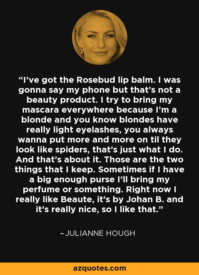 I've got the Rosebud lip balm. I was gonna say my phone but that's not a beauty product. I try to bring my mascara everywhere because I'm a blonde and you know blondes have really light eyelashes, you always wanna put more and more on til they look like spiders, that's just what I do. And that's about it. Those are the two things that I keep. Sometimes if I have a big enough purse I'll bring my perfume or something. Right now I really like Beaute, it's by Johan B. and it's really nice, so I like that. - Julianne Hough
