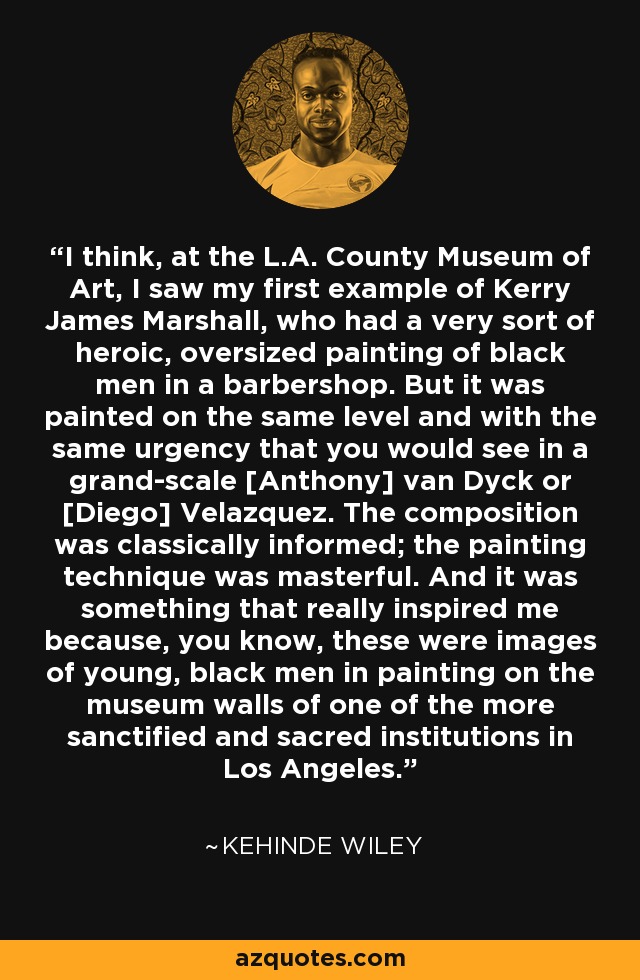 I think, at the L.A. County Museum of Art, I saw my first example of Kerry James Marshall, who had a very sort of heroic, oversized painting of black men in a barbershop. But it was painted on the same level and with the same urgency that you would see in a grand-scale [Anthony] van Dyck or [Diego] Velazquez. The composition was classically informed; the painting technique was masterful. And it was something that really inspired me because, you know, these were images of young, black men in painting on the museum walls of one of the more sanctified and sacred institutions in Los Angeles. - Kehinde Wiley