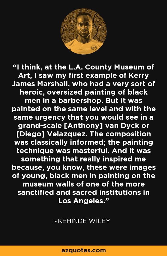 I think, at the L.A. County Museum of Art, I saw my first example of Kerry James Marshall, who had a very sort of heroic, oversized painting of black men in a barbershop. But it was painted on the same level and with the same urgency that you would see in a grand-scale [Anthony] van Dyck or [Diego] Velazquez. The composition was classically informed; the painting technique was masterful. And it was something that really inspired me because, you know, these were images of young, black men in painting on the museum walls of one of the more sanctified and sacred institutions in Los Angeles. - Kehinde Wiley