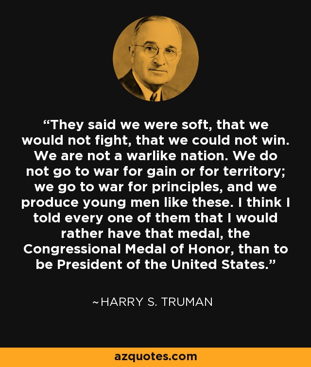 They said we were soft, that we would not fight, that we could not win. We are not a warlike nation. We do not go to war for gain or for territory; we go to war for principles, and we produce young men like these. I think I told every one of them that I would rather have that medal, the Congressional Medal of Honor, than to be President of the United States. - Harry S. Truman