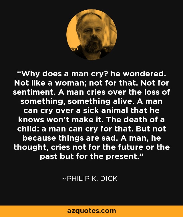 Why does a man cry? he wondered. Not like a woman; not for that. Not for sentiment. A man cries over the loss of something, something alive. A man can cry over a sick animal that he knows won't make it. The death of a child: a man can cry for that. But not because things are sad. A man, he thought, cries not for the future or the past but for the present. - Philip K. Dick