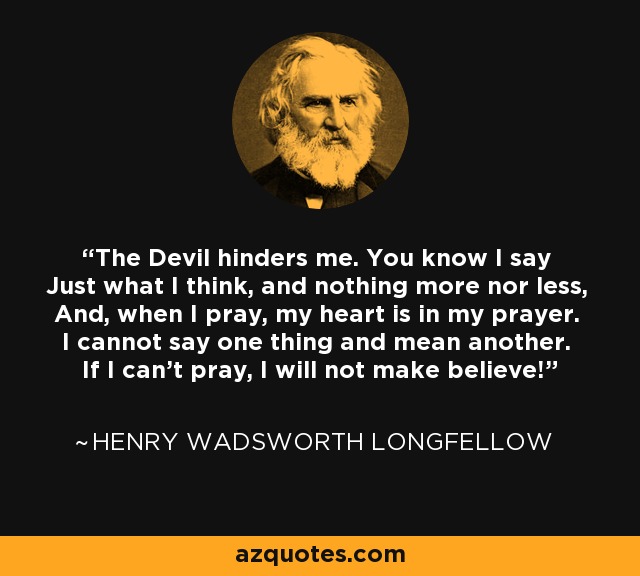 The Devil hinders me. You know I say Just what I think, and nothing more nor less, And, when I pray, my heart is in my prayer. I cannot say one thing and mean another. If I can't pray, I will not make believe! - Henry Wadsworth Longfellow