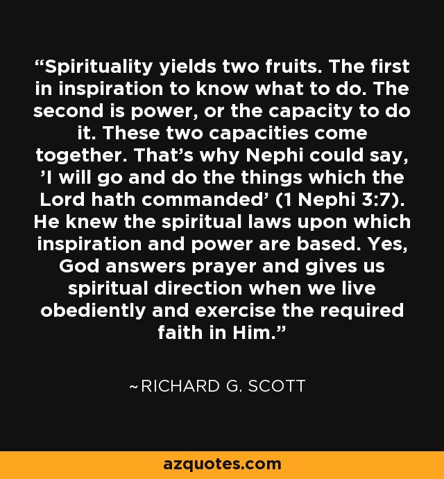 Spirituality yields two fruits. The first in inspiration to know what to do. The second is power, or the capacity to do it. These two capacities come together. That's why Nephi could say, 'I will go and do the things which the Lord hath commanded' (1 Nephi 3:7). He knew the spiritual laws upon which inspiration and power are based. Yes, God answers prayer and gives us spiritual direction when we live obediently and exercise the required faith in Him. - Richard G. Scott