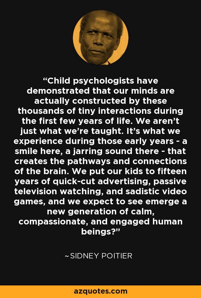 Child psychologists have demonstrated that our minds are actually constructed by these thousands of tiny interactions during the first few years of life. We aren't just what we're taught. It's what we experience during those early years - a smile here, a jarring sound there - that creates the pathways and connections of the brain. We put our kids to fifteen years of quick-cut advertising, passive television watching, and sadistic video games, and we expect to see emerge a new generation of calm, compassionate, and engaged human beings? - Sidney Poitier